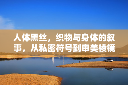 人体黑丝,织物与身体的叙事,从私密符号到审美棱镜,人体黑丝,身体叙事的私密符号与审美棱镜 人体黑丝,织物与身体的叙事,从私密符号到审美棱镜,人体黑丝,身体叙事的私密符号与审美棱镜