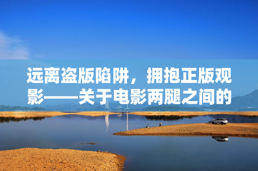 远离盗版陷阱,拥抱正版观影——关于电影两腿之间的理性提醒,远离盗版陷阱,拥抱正版观影 远离盗版陷阱,拥抱正版观影——关于电影两腿之间的理性提醒,远离盗版陷阱,拥抱正版观影