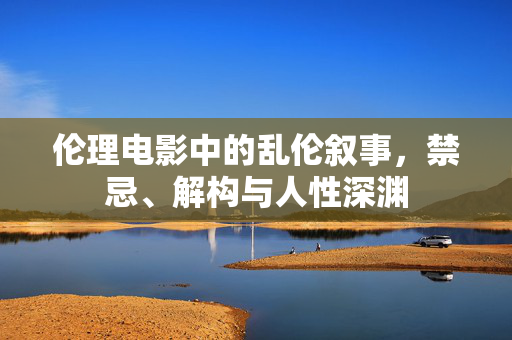 伦理电影中的乱伦叙事,禁忌、解构与人性深渊 伦理电影中的乱伦叙事,禁忌、解构与人性深渊