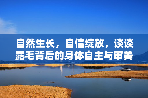 自然生长，自信绽放，谈谈露毛背后的身体自主与审美自由，露毛，身体自主与审美自由的绽放