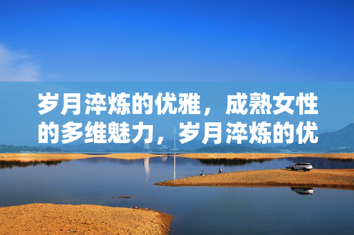 岁月淬炼的优雅,成熟女性的多维魅力,岁月淬炼的优雅,成熟女性的多维魅力 岁月淬炼的优雅,成熟女性的多维魅力,岁月淬炼的优雅,成熟女性的多维魅力