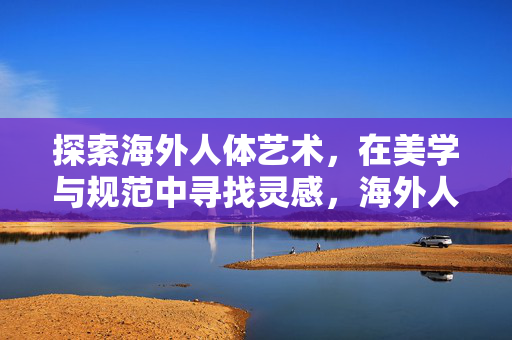 探索海外人体艺术,在美学与规范中寻找灵感,海外人体艺术,美学与规范的平衡探寻 探索海外人体艺术,在美学与规范中寻找灵感,海外人体艺术,美学与规范的平衡探寻