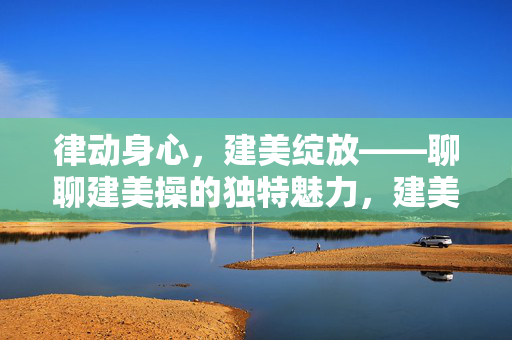 律动身心,建美绽放——聊聊建美操的独特魅力,建美操,律动身心,魅力绽放 律动身心,建美绽放——聊聊建美操的独特魅力,建美操,律动身心,魅力绽放