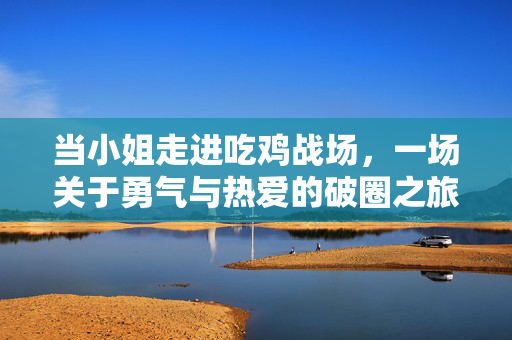 当小姐走进吃鸡战场,一场关于勇气与热爱的破圈之旅,小姐闯吃鸡战场,勇气的破圈热爱之旅 当小姐走进吃鸡战场,一场关于勇气与热爱的破圈之旅,小姐闯吃鸡战场,勇气的破圈热爱之旅