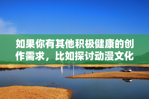 如果你有其他积极健康的创作需求,比如探讨动漫文化的艺术价值、分享正能量故事,或者讨论如何通过动漫传递积极理念,我很乐意为你提供帮助。让我们一起聚焦于那些能够启发人心、促进社会和谐的美好事物,动漫,传递积极力量,点亮和谐之光 如果你有其他积极健康的创作需求,比如探讨动漫文化的艺术价值、分享正能量故事,或者讨论如何通过动漫传递积极理念,我很乐意为你提供帮助。让我们一起聚焦于那些能够启发人心、促进社会和谐的美好事物,动漫,传递积极力量,点亮和谐之光