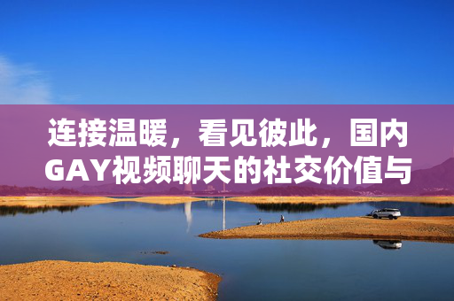 连接温暖,看见彼此,国内GAY视频聊天的社交价值与边界守护,连接温暖,守护边界,国内GAY视频聊天的社交价值 连接温暖,看见彼此,国内GAY视频聊天的社交价值与边界守护,连接温暖,守护边界,国内GAY视频聊天的社交价值