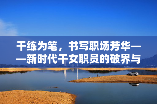 干练为笔,书写职场芳华——新时代干女职员的破界与绽放,破界绽放,干练女职员的职场芳华 干练为笔,书写职场芳华——新时代干女职员的破界与绽放,破界绽放,干练女职员的职场芳华