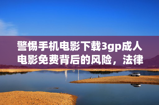 警惕手机电影下载3gp成人电影免费背后的风险,法律与安全双重警示,警惕免费下载3gp成人电影的法律与安全双重警示 警惕手机电影下载3gp成人电影免费背后的风险,法律与安全双重警示,警惕免费下载3gp成人电影的法律与安全双重警示