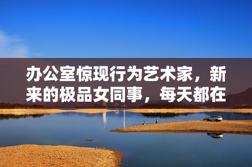 办公室惊现行为艺术家,新来的极品女同事,每天都在刷新我的认知,办公室惊现行为艺术家,新极品女同事每天都在刷新认知 办公室惊现行为艺术家,新来的极品女同事,每天都在刷新我的认知,办公室惊现行为艺术家,新极品女同事每天都在刷新认知