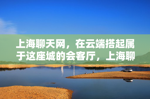上海聊天网,在云端搭起属于这座城的会客厅,上海聊天网,云端筑起的城之会客厅 上海聊天网,在云端搭起属于这座城的会客厅,上海聊天网,云端筑起的城之会客厅