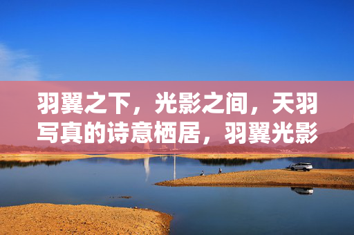 羽翼之下,光影之间,天羽写真的诗意栖居,羽翼光影间,天羽写真的诗意栖居 羽翼之下,光影之间,天羽写真的诗意栖居,羽翼光影间,天羽写真的诗意栖居