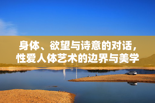 身体、欲望与诗意的对话,性爱人体艺术的边界与美学,身体、欲望与诗意的对话,性爱人体艺术的边界与美学 身体、欲望与诗意的对话,性爱人体艺术的边界与美学,身体、欲望与诗意的对话,性爱人体艺术的边界与美学