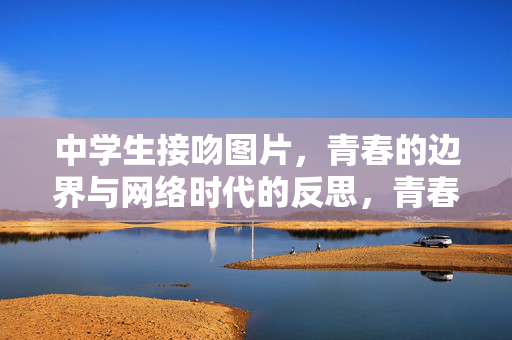 中学生接吻图片,青春的边界与网络时代的反思,青春的边界,中学生接吻图片与网络时代的反思 中学生接吻图片,青春的边界与网络时代的反思,青春的边界,中学生接吻图片与网络时代的反思