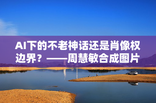 AI下的不老神话还是肖像权边界?——周慧敏合成图片背后的技术、法律与伦理思考,周慧敏AI合成图片,不老神话还是肖像权边界 AI下的不老神话还是肖像权边界?——周慧敏合成图片背后的技术、法律与伦理思考,周慧敏AI合成图片,不老神话还是肖像权边界