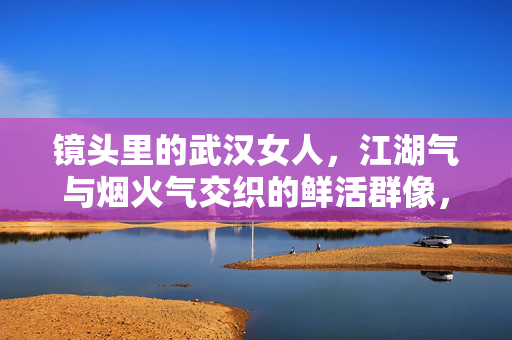 镜头里的武汉女人,江湖气与烟火气交织的鲜活群像,镜头里的武汉女人,江湖烟火中的鲜活群像 镜头里的武汉女人,江湖气与烟火气交织的鲜活群像,镜头里的武汉女人,江湖烟火中的鲜活群像