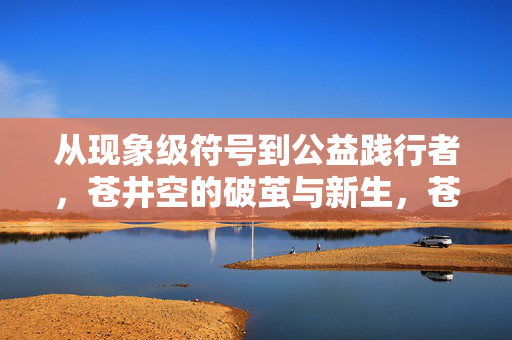 从现象级符号到公益践行者,苍井空的破茧与新生,苍井空,从符号到践行者的破茧新生 从现象级符号到公益践行者,苍井空的破茧与新生,苍井空,从符号到践行者的破茧新生