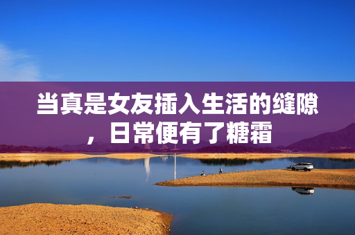 当真是女友插入生活的缝隙,日常便有了糖霜 当真是女友插入生活的缝隙,日常便有了糖霜