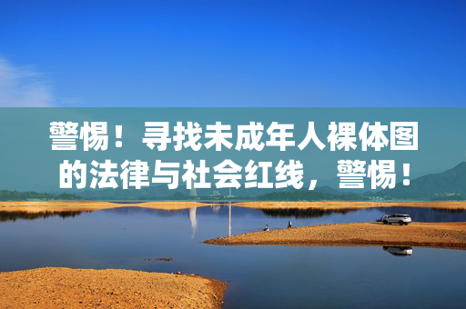 警惕!寻找未成年人裸体图的法律与社会红线,警惕!寻找未成年人裸体图的法律与社会红线 警惕!寻找未成年人裸体图的法律与社会红线,警惕!寻找未成年人裸体图的法律与社会红线