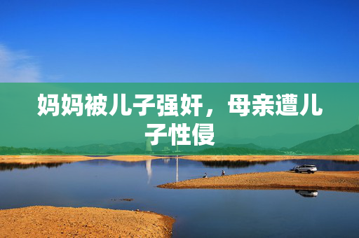 妈妈被儿子强奸,母亲遭儿子性侵 妈妈被儿子强奸,母亲遭儿子性侵