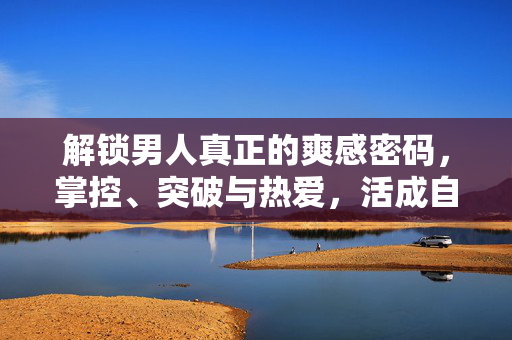 解锁男人真正的爽感密码,掌控、突破与热爱,活成自己的光,男人的爽感密码,掌控、突破、热爱,活成光 解锁男人真正的爽感密码,掌控、突破与热爱,活成自己的光,男人的爽感密码,掌控、突破、热爱,活成光