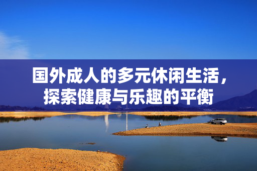 国外成人的多元休闲生活,探索健康与乐趣的平衡 国外成人的多元休闲生活,探索健康与乐趣的平衡