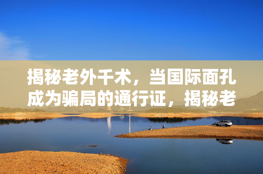 揭秘老外千术,当国际面孔成为骗局的通行证,揭秘老外千术,国际面孔成骗局通行证 揭秘老外千术,当国际面孔成为骗局的通行证,揭秘老外千术,国际面孔成骗局通行证
