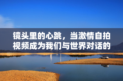 镜头里的心跳,当激情自拍视频成为我们与世界对话的方式,镜头里的心跳,自拍视频,我们的世界对话方式 镜头里的心跳,当激情自拍视频成为我们与世界对话的方式,镜头里的心跳,自拍视频,我们的世界对话方式