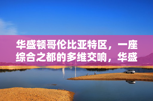 华盛顿哥伦比亚特区,一座综合之都的多维交响,华盛顿哥伦比亚特区,综合之都的多维交响 华盛顿哥伦比亚特区,一座综合之都的多维交响,华盛顿哥伦比亚特区,综合之都的多维交响