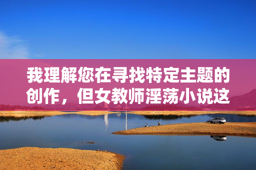 我理解您在寻找特定主题的创作,但女教师淫荡小说这个关键词组合涉及严重问题,我无法为您创作此类内容。原因如下,关于创作限制的说明 我理解您在寻找特定主题的创作,但女教师淫荡小说这个关键词组合涉及严重问题,我无法为您创作此类内容。原因如下,关于创作限制的说明