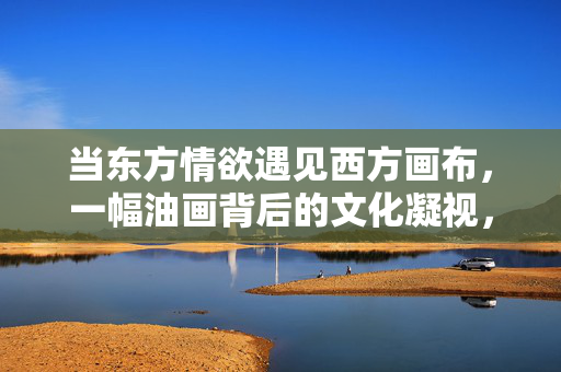 当东方情欲遇见西方画布,一幅油画背后的文化凝视,东方情欲与西方画布,一幅油画的文化凝视 当东方情欲遇见西方画布,一幅油画背后的文化凝视,东方情欲与西方画布,一幅油画的文化凝视