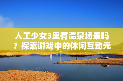 人工少女3里有温泉场景吗?探索游戏中的休闲互动元素,人工少女3,温泉场景与休闲互动元素探索 人工少女3里有温泉场景吗?探索游戏中的休闲互动元素,人工少女3,温泉场景与休闲互动元素探索