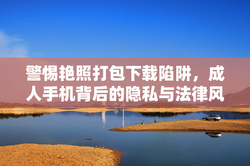 警惕艳照打包下载陷阱,成人手机背后的隐私与法律风险,警惕艳照下载陷阱,成人手机的隐私与法律风险 警惕艳照打包下载陷阱,成人手机背后的隐私与法律风险,警惕艳照下载陷阱,成人手机的隐私与法律风险