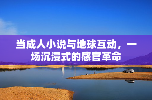当成人小说与地球互动,一场沉浸式的感官革命 当成人小说与地球互动,一场沉浸式的感官革命