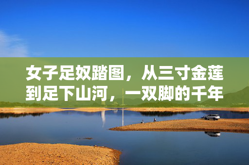 女子足奴踏图，从三寸金莲到足下山河，一双脚的千年觉醒，一双脚的千年觉醒，从三寸金莲到足下山河
