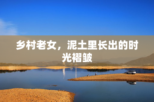 乡村老女,泥土里长出的时光褶皱 乡村老女,泥土里长出的时光褶皱