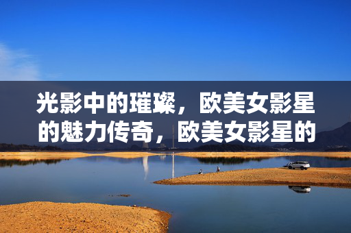 光影中的璀璨，欧美女影星的魅力传奇，欧美女影星的光影璀璨传奇