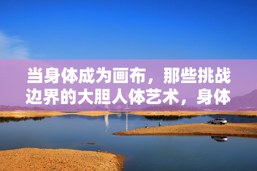 当身体成为画布,那些挑战边界的大胆人体艺术,身体成为画布,挑战边界的大胆人体艺术 当身体成为画布,那些挑战边界的大胆人体艺术,身体成为画布,挑战边界的大胆人体艺术