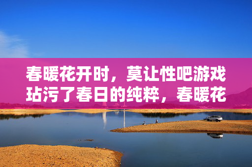 春暖花开时,莫让性吧游戏玷污了春日的纯粹,春暖花开,莫让性吧游戏玷污春日纯粹 春暖花开时,莫让性吧游戏玷污了春日的纯粹,春暖花开,莫让性吧游戏玷污春日纯粹