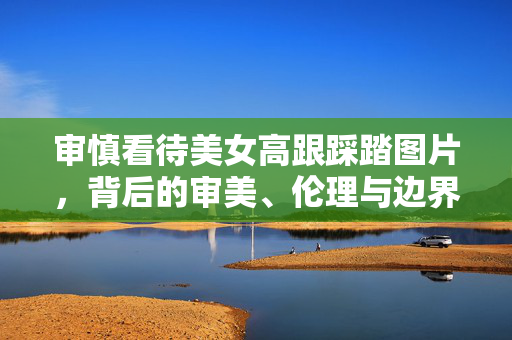 审慎看待美女高跟踩踏图片,背后的审美、伦理与边界,高跟踩踏图片,审慎审视背后的审美、伦理与边界 审慎看待美女高跟踩踏图片,背后的审美、伦理与边界,高跟踩踏图片,审慎审视背后的审美、伦理与边界