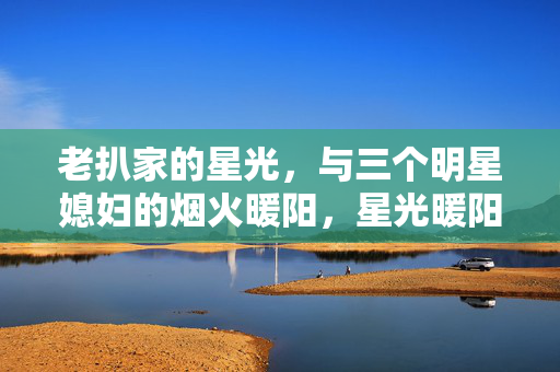 老扒家的星光,与三个明星媳妇的烟火暖阳,星光暖阳,老扒家与三个明星媳妇的烟火 老扒家的星光,与三个明星媳妇的烟火暖阳,星光暖阳,老扒家与三个明星媳妇的烟火