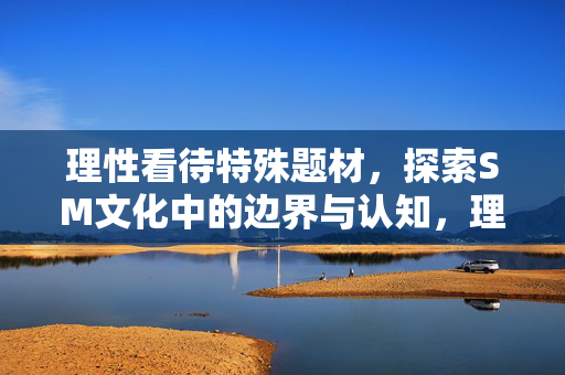 理性看待特殊题材,探索SM文化中的边界与认知,理性探索SM文化的边界与认知 理性看待特殊题材,探索SM文化中的边界与认知,理性探索SM文化的边界与认知