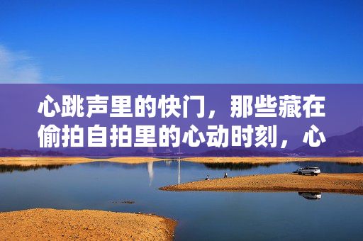 心跳声里的快门,那些藏在偷拍自拍里的心动时刻,心跳快门,偷拍自拍的悸动 心跳声里的快门,那些藏在偷拍自拍里的心动时刻,心跳快门,偷拍自拍的悸动