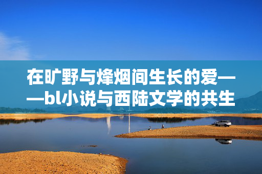 在旷野与烽烟间生长的爱——bl小说与西陆文学的共生叙事,旷野烽烟间,bl小说与西陆文学的共生叙事 在旷野与烽烟间生长的爱——bl小说与西陆文学的共生叙事,旷野烽烟间,bl小说与西陆文学的共生叙事