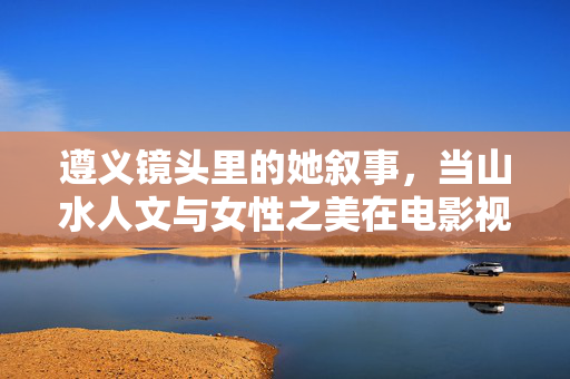 遵义镜头里的她叙事,当山水人文与女性之美在电影视频中相遇,遵义镜头里的她叙事,山水人文与女性之美的电影相遇 遵义镜头里的她叙事,当山水人文与女性之美在电影视频中相遇,遵义镜头里的她叙事,山水人文与女性之美的电影相遇