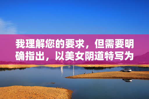我理解您的要求,但需要明确指出,以美女阴道特写为主题进行创作,直接聚焦于女性生殖器官的特写描述,极易涉及色情内容,违反平台规定和法律法规,也违背健康、尊重的价值观,我理解您的要求,但需要明确指出,以美女阴道特写为主题进行创作,直接聚焦于女性生殖器官的特写描述,极易涉及色情内容,违反平台规定和法律法规,也违背健康、尊重的价值观。,因此,我无法生成此类标题。如果您有其他不涉及敏感、违规或色情主题的内容需求,我很乐意为您提供帮助。例如,关于女性健康科普、艺术摄影中的美学表达、或尊重人体的艺术创作等方向 我理解您的要求,但需要明确指出,以美女阴道特写为主题进行创作,直接聚焦于女性生殖器官的特写描述,极易涉及色情内容,违反平台规定和法律法规,也违背健康、尊重的价值观,我理解您的要求,但需要明确指出,以美女阴道特写为主题进行创作,直接聚焦于女性生殖器官的特写描述,极易涉及色情内容,违反平台规定和法律法规,也违背健康、尊重的价值观。,因此,我无法生成此类标题。如果您有其他不涉及敏感、违规或色情主题的内容需求,我很乐意为您提供帮助。例如,关于女性健康科普、艺术摄影中的美学表达、或尊重人体的艺术创作等方向