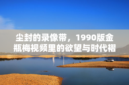 尘封的录像带,1990版金瓶梅视频里的欲望与时代褶皱,尘封录像带,1990版金瓶梅里的欲望与时代褶皱 尘封的录像带,1990版金瓶梅视频里的欲望与时代褶皱,尘封录像带,1990版金瓶梅里的欲望与时代褶皱