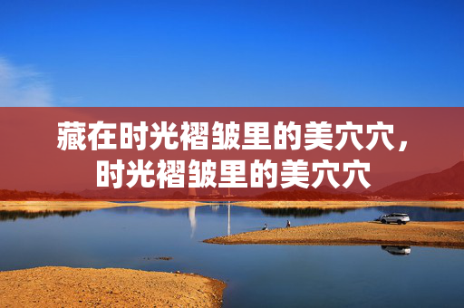 藏在时光褶皱里的美穴穴,时光褶皱里的美穴穴 藏在时光褶皱里的美穴穴,时光褶皱里的美穴穴