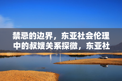 禁忌的边界,东亚社会伦理中的叔嫂关系探微,东亚社会伦理中叔嫂关系的禁忌边界探微 禁忌的边界,东亚社会伦理中的叔嫂关系探微,东亚社会伦理中叔嫂关系的禁忌边界探微