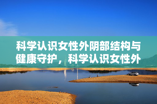科学认识女性外阴部结构与健康守护,科学认识女性外阴部结构与健康守护 科学认识女性外阴部结构与健康守护,科学认识女性外阴部结构与健康守护