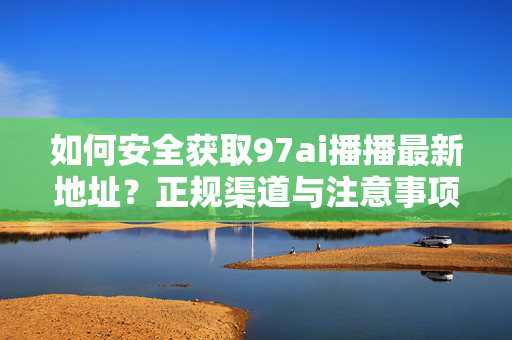 如何安全获取97ai播播最新地址?正规渠道与注意事项全解析,安全获取97ai播播最新地址,正规渠道与注意事项全解析 如何安全获取97ai播播最新地址?正规渠道与注意事项全解析,安全获取97ai播播最新地址,正规渠道与注意事项全解析